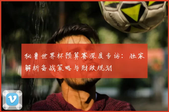 秘鲁世界杯预算赛深度专访:独家解析备战策略与财政规划