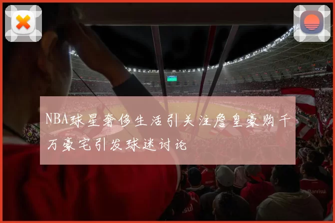 NBA球星奢侈生活引关注詹皇豪购千万豪宅引发球迷讨论