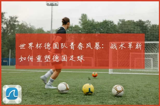 世界杯德国队青春风暴:战术革新如何重塑德国足球