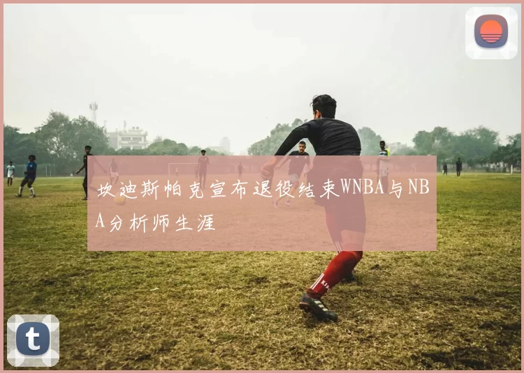 坎迪斯帕克宣布退役结束WNBA与NBA分析师生涯