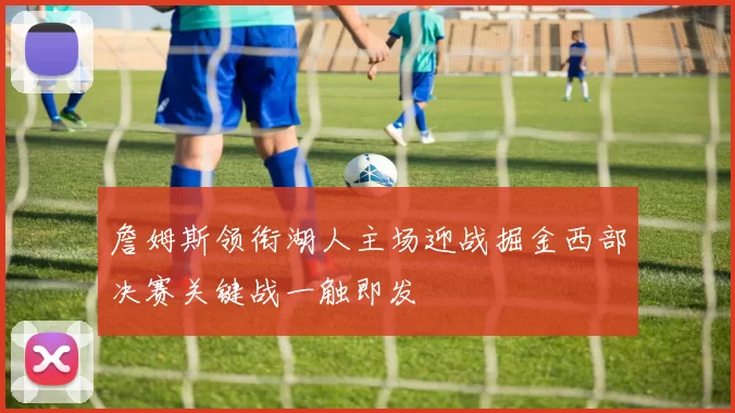 詹姆斯领衔湖人主场迎战掘金西部决赛关键战一触即发