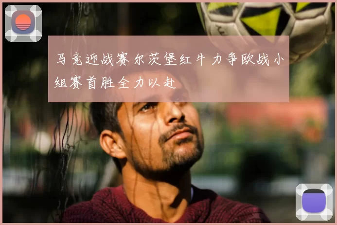 马竞迎战赛尔茨堡红牛力争欧战小组赛首胜全力以赴