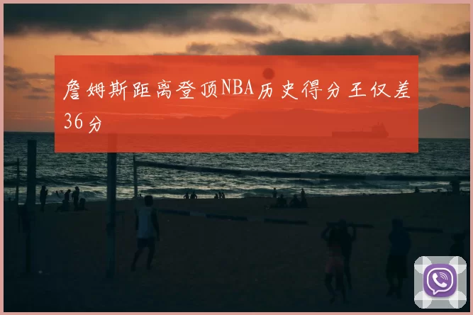 詹姆斯距离登顶NBA历史得分王仅差36分