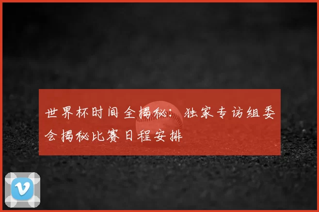世界杯时间全揭秘:独家专访组委会揭秘比赛日程安排