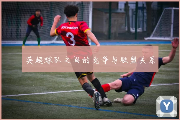 英超球队之间的竞争与联盟关系