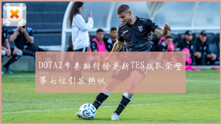 DOTA2节奏排行榜更新TES战队荣登第七位引发热议