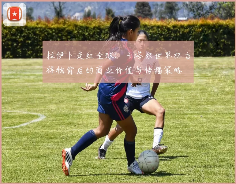拉伊卜走红全球:卡塔尔世界杯吉祥物背后的商业价值与传播策略