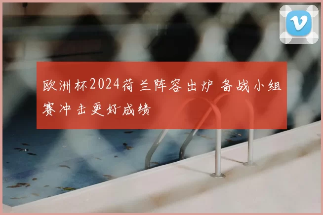 欧洲杯2024荷兰阵容出炉 备战小组赛冲击更好成绩
