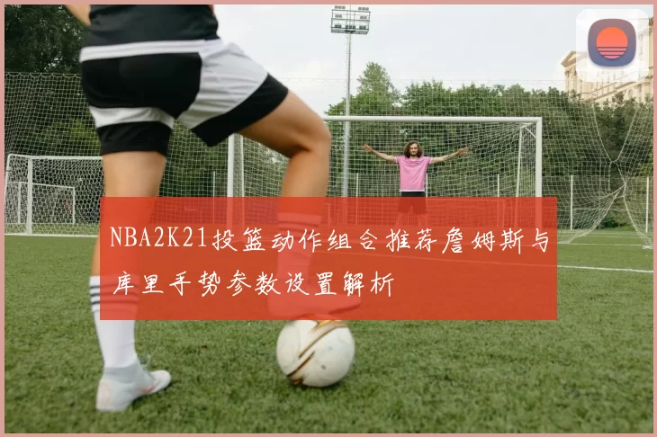 NBA2K21投篮动作组合推荐詹姆斯与库里手势参数设置解析
