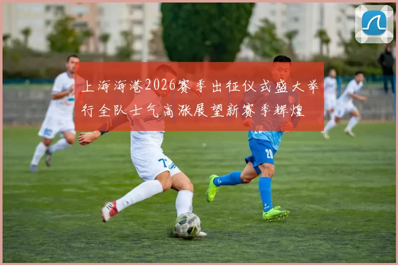 上海海港2026赛季出征仪式盛大举行全队士气高涨展望新赛季辉煌