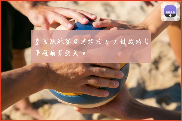 皇马欧冠赛场持续发力 关键战绩与争冠前景受关注