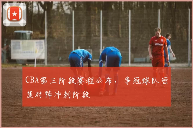 CBA第三阶段赛程公布,争冠球队密集对阵冲刺阶段