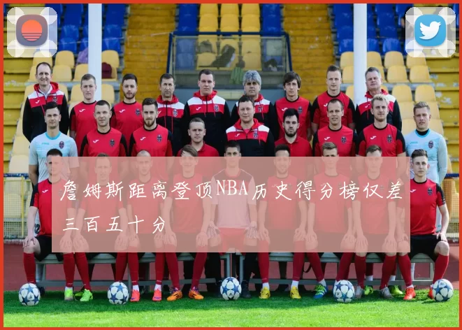詹姆斯距离登顶NBA历史得分榜仅差三百五十分