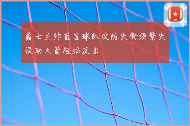 爵士主帅直言球队攻防失衡频繁失误助火箭轻松反击