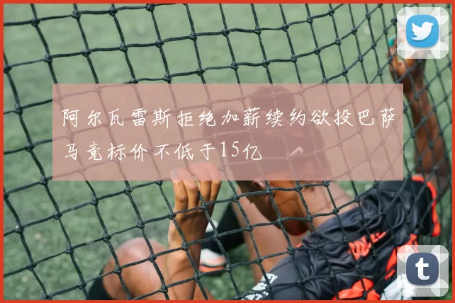 阿尔瓦雷斯拒绝加薪续约欲投巴萨马竞标价不低于15亿