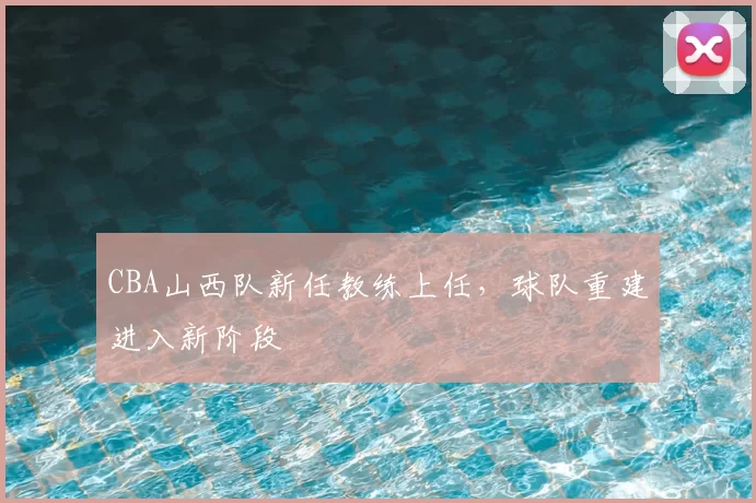CBA山西队新任教练上任,球队重建进入新阶段