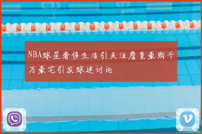 NBA球星奢侈生活引关注詹皇豪购千万豪宅引发球迷讨论