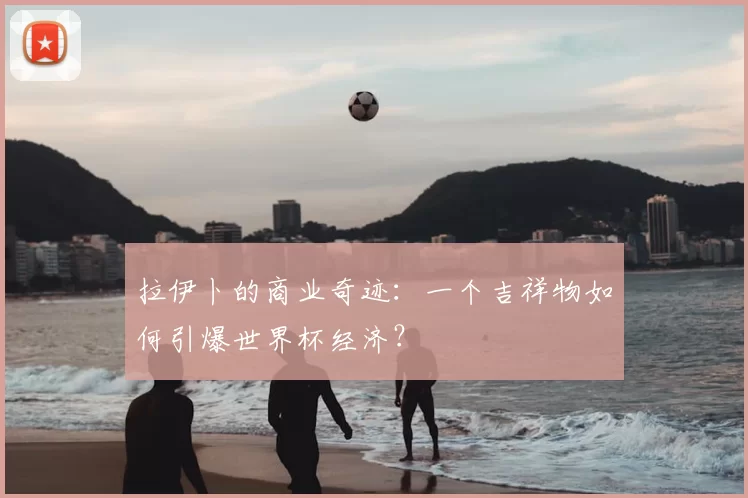 拉伊卜的商业奇迹：一个吉祥物如何引爆世界杯经济？