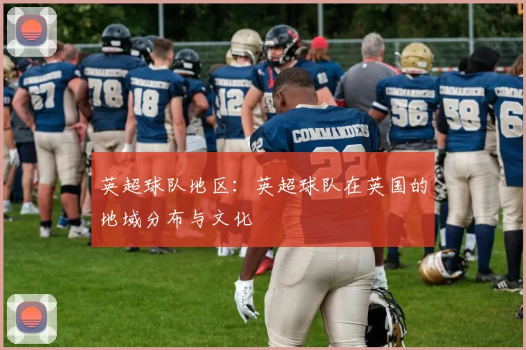 英超球队地区:英超球队在英国的地域分布与文化