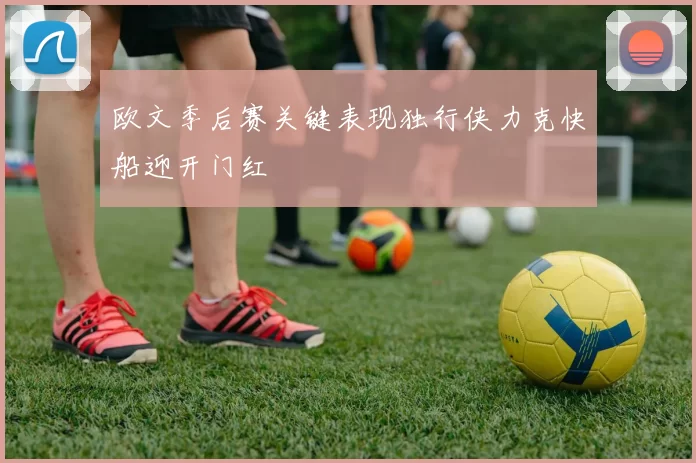 欧文季后赛关键表现独行侠力克快船迎开门红