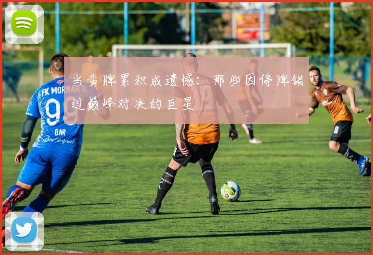 当黄牌累积成遗憾：那些因停牌错过巅峰对决的巨星