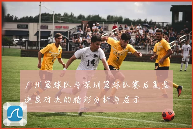 广州篮球队与深圳篮球队赛后复盘速度对决的精彩分析与启示