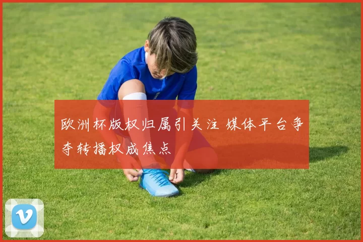欧洲杯版权归属引关注 媒体平台争夺转播权成焦点
