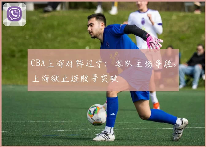 CBA上海对阵辽宁：客队主场争胜，上海欲止连败寻突破