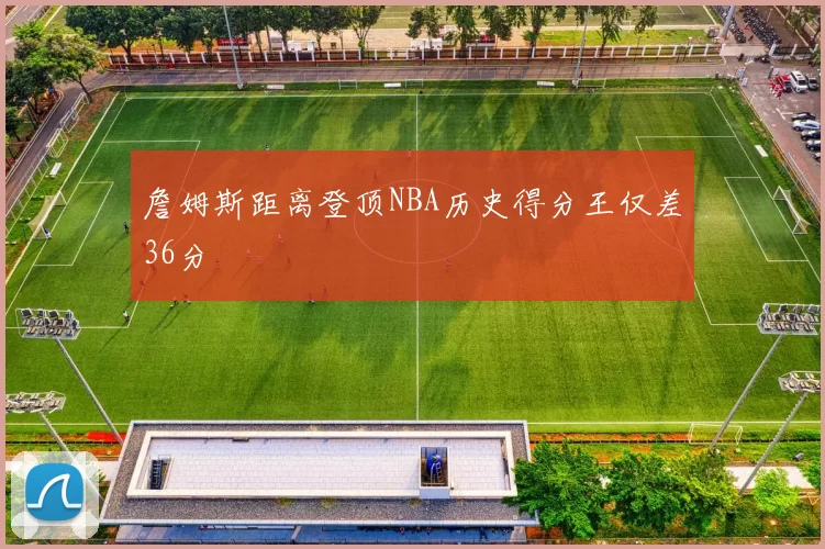詹姆斯距离登顶NBA历史得分王仅差36分