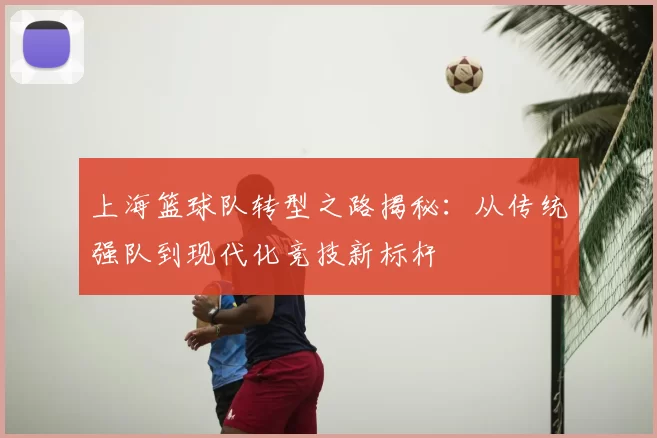 上海篮球队转型之路揭秘:从传统强队到现代化竞技新标杆
