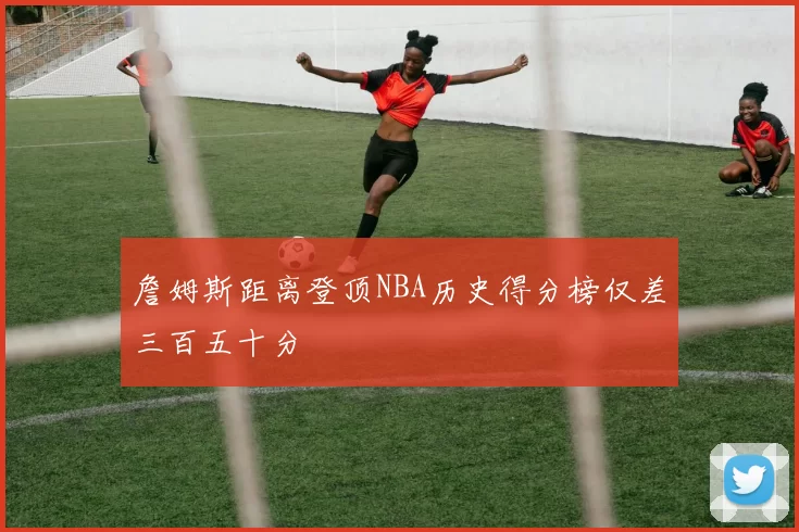 詹姆斯距离登顶NBA历史得分榜仅差三百五十分