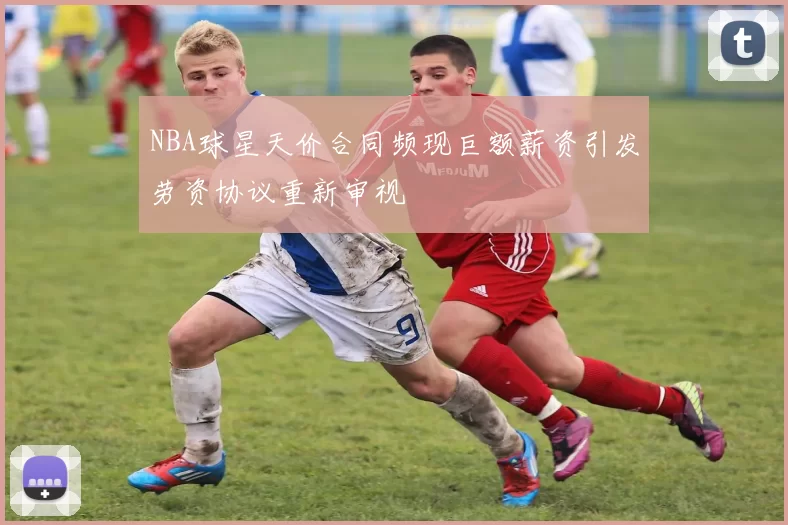 NBA球星天价合同频现巨额薪资引发劳资协议重新审视