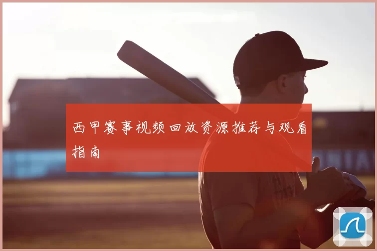 西甲赛事视频回放资源推荐与观看指南