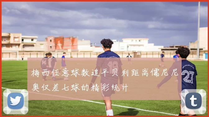 梅西任意球数追平贝利距离儒尼尼奥仅差七球的精彩统计