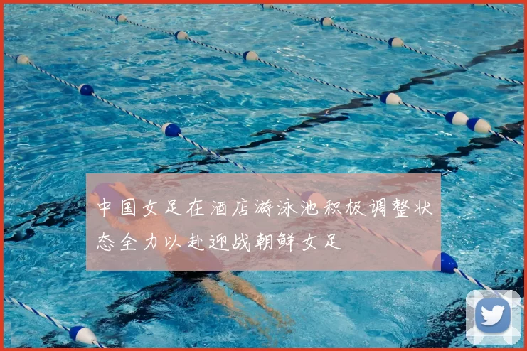 中国女足在酒店游泳池积极调整状态全力以赴迎战朝鲜女足