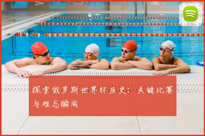 探索俄罗斯世界杯历史:关键比赛与难忘瞬间