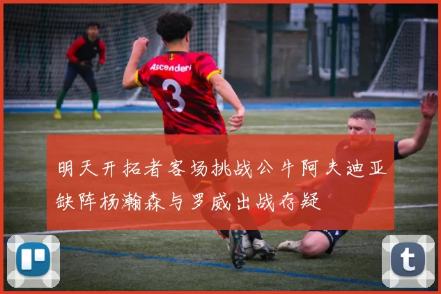 明天开拓者客场挑战公牛阿夫迪亚缺阵杨瀚森与罗威出战存疑
