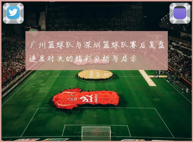 广州篮球队与深圳篮球队赛后复盘速度对决的精彩分析与启示