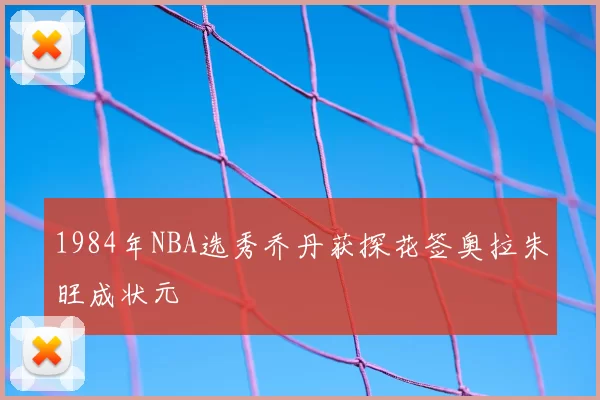 1984年NBA选秀乔丹获探花签奥拉朱旺成状元