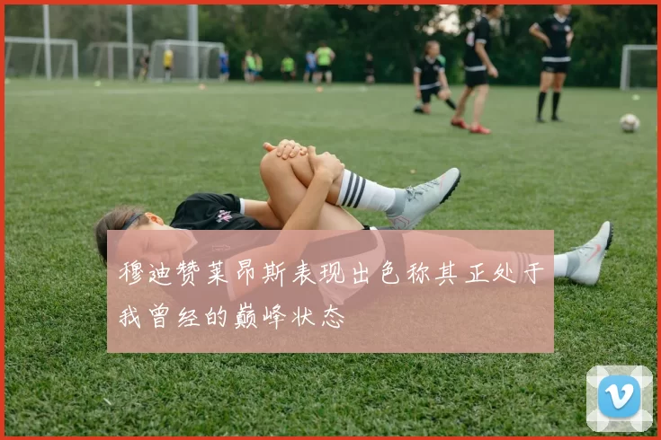穆迪赞莱昂斯表现出色称其正处于我曾经的巅峰状态