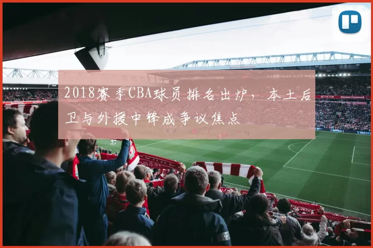 2018赛季CBA球员排名出炉，本土后卫与外援中锋成争议焦点