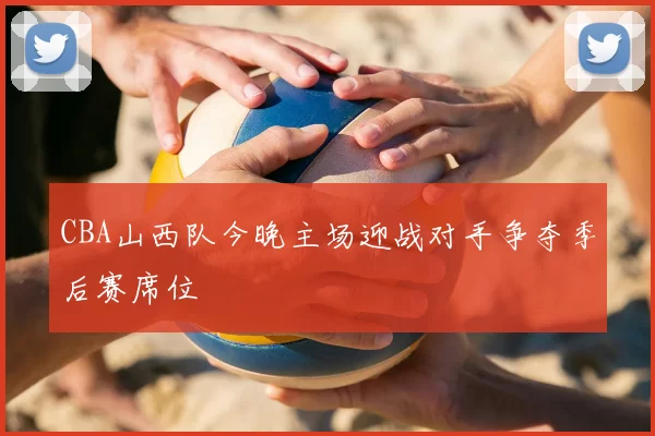CBA山西队今晚主场迎战对手争夺季后赛席位