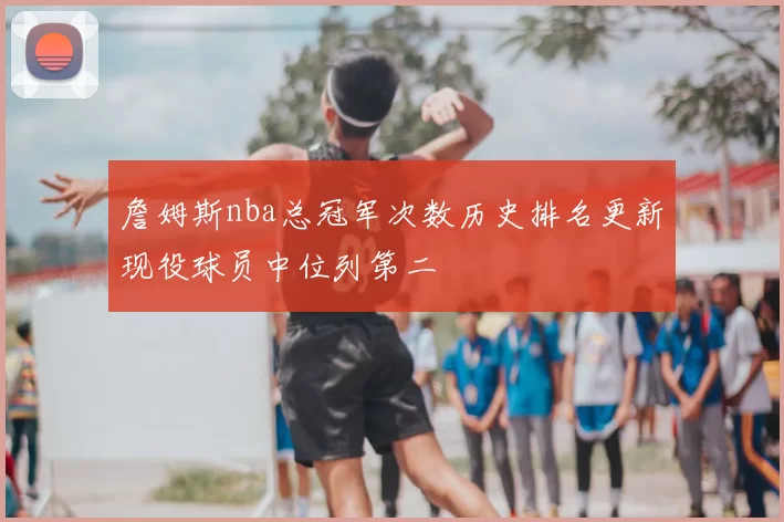 詹姆斯nba总冠军次数历史排名更新现役球员中位列第二