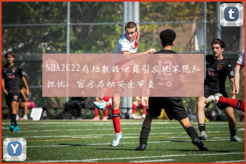 NBA2K22存档数据泄露引发玩家隐私担忧,官方启动安全审查