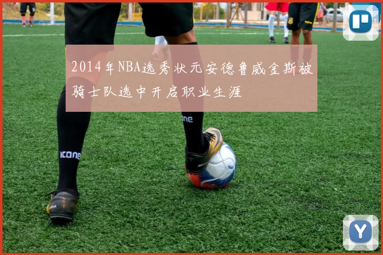 2014年NBA选秀状元安德鲁威金斯被骑士队选中开启职业生涯