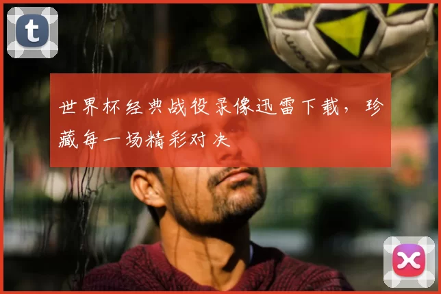 世界杯经典战役录像迅雷下载,珍藏每一场精彩对决