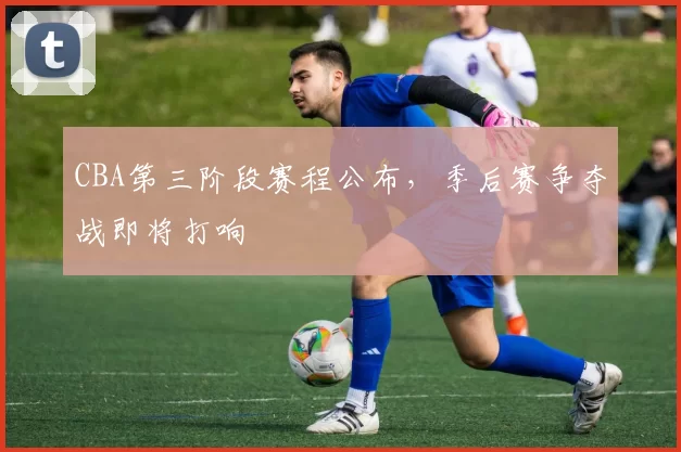 CBA第三阶段赛程公布,季后赛争夺战即将打响