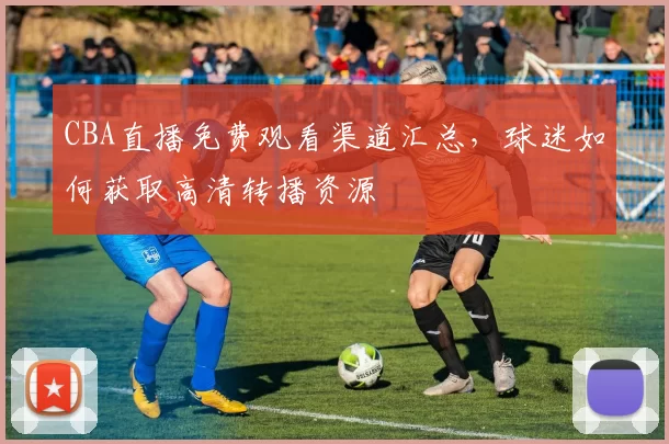 CBA直播免费观看渠道汇总,球迷如何获取高清转播资源