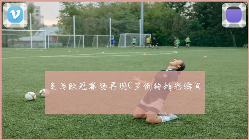 皇马欧冠赛场再现C罗倒钩精彩瞬间