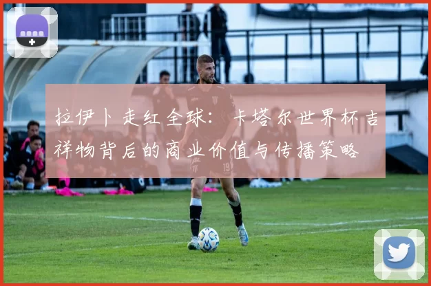 拉伊卜走红全球：卡塔尔世界杯吉祥物背后的商业价值与传播策略
